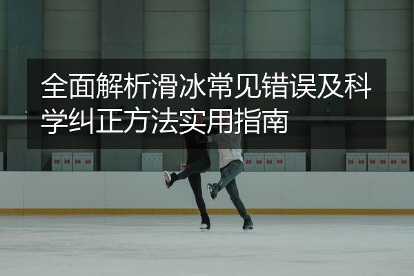 全面解析滑冰常见错误及科学纠正方法实用指南